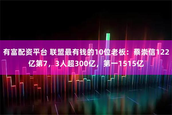 有富配资平台 联盟最有钱的10位老板：蔡崇信122亿第7，3人超300亿，第一1515亿