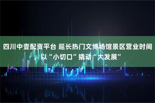 四川中壹配资平台 延长热门文博场馆景区营业时间，以“小切口”撬动“大发展”