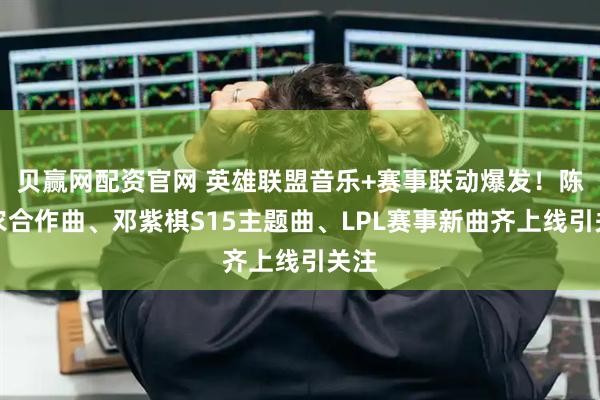 贝赢网配资官网 英雄联盟音乐+赛事联动爆发！陈立农合作曲、邓紫棋S15主题曲、LPL赛事新曲齐上线引关注