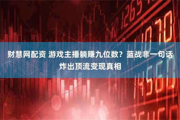财慧网配资 游戏主播躺赚九位数？蓝战非一句话炸出顶流变现真相