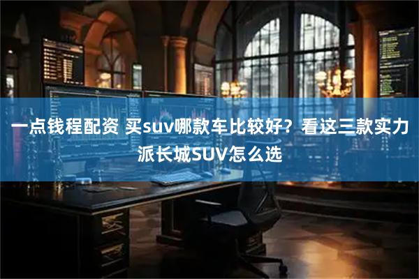 一点钱程配资 买suv哪款车比较好？看这三款实力派长城SUV怎么选