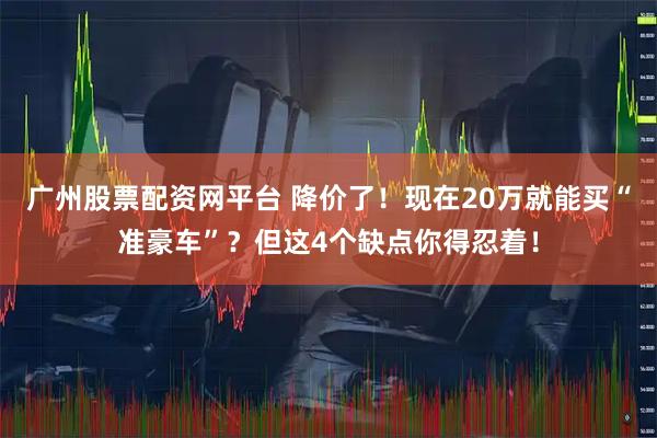 广州股票配资网平台 降价了！现在20万就能买“准豪车”？但这4个缺点你得忍着！