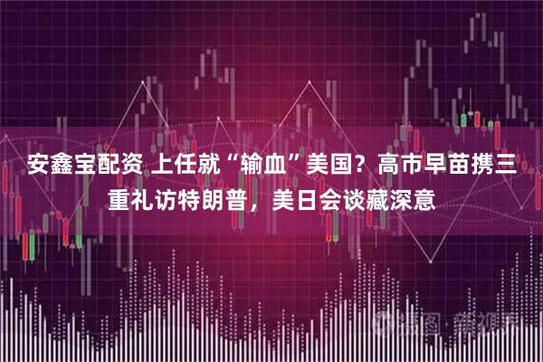 安鑫宝配资 上任就“输血”美国？高市早苗携三重礼访特朗普，美日会谈藏深意