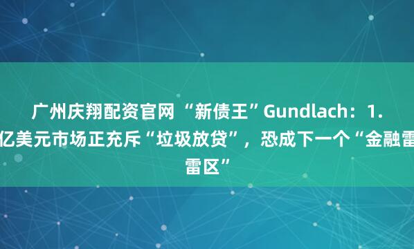 广州庆翔配资官网 “新债王”Gundlach：1.7万亿美元市场正充斥“垃圾放贷”，恐成下一个“金融雷区”