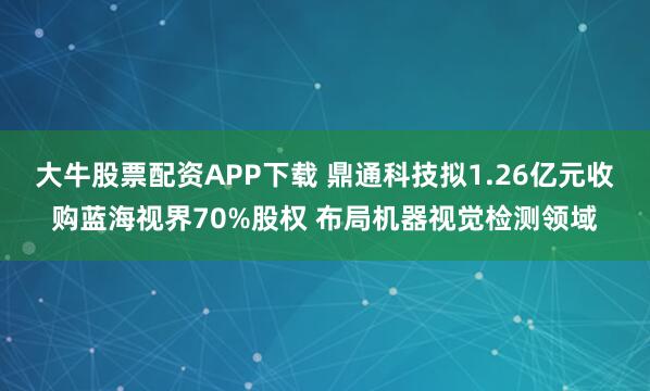 大牛股票配资APP下载 鼎通科技拟1.26亿元收购蓝海视界70%股权 布局机器视觉检测领域