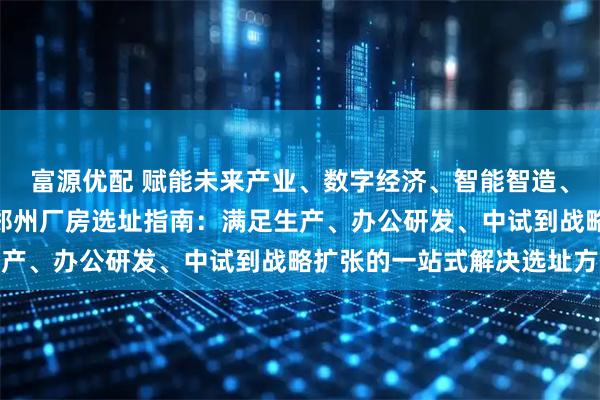 富源优配 赋能未来产业、数字经济、智能智造、信息技术 立足中原II郑州厂房选址指南：满足生产、办公研发、中试到战略扩张的一站式解决选址方案