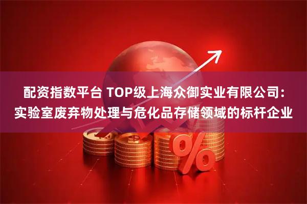 配资指数平台 TOP级上海众御实业有限公司：实验室废弃物处理与危化品存储领域的标杆企业