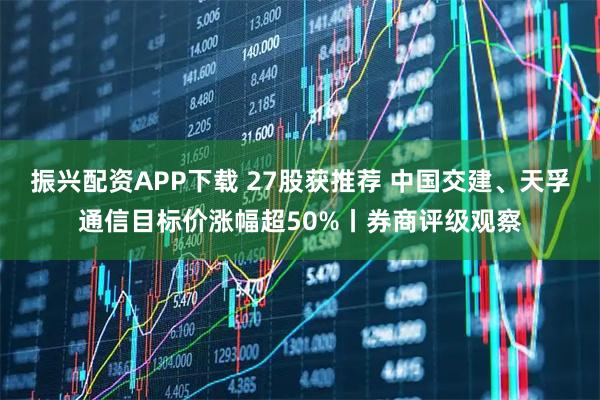 振兴配资APP下载 27股获推荐 中国交建、天孚通信目标价涨幅超50%丨券商评级观察
