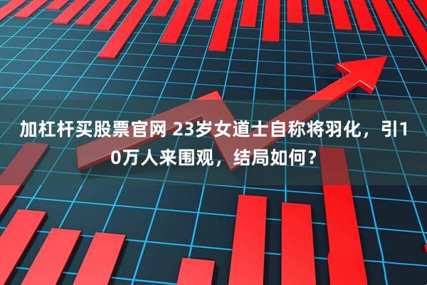 加杠杆买股票官网 23岁女道士自称将羽化，引10万人来围观，结局如何？