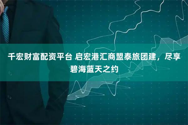 千宏财富配资平台 启宏港汇商盟泰旅团建，尽享碧海蓝天之约
