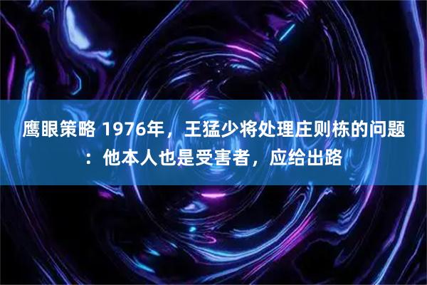 鹰眼策略 1976年，王猛少将处理庄则栋的问题：他本人也是受害者，应给出路