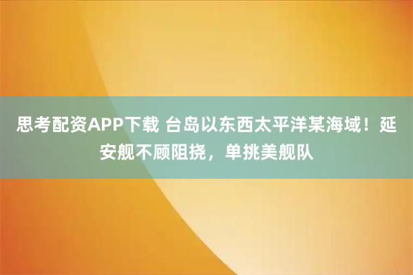 思考配资APP下载 台岛以东西太平洋某海域！延安舰不顾阻挠，单挑美舰队