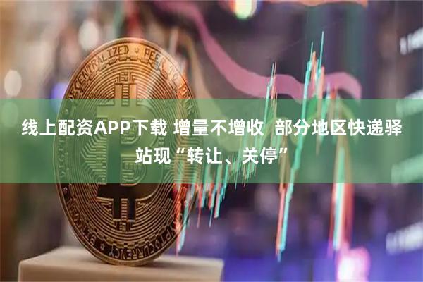 线上配资APP下载 增量不增收  部分地区快递驿站现“转让、关停”